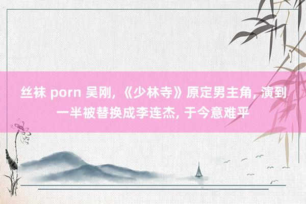 丝袜 porn 吴刚， 《少林寺》原定男主角， 演到一半被替换成李连杰， 于今意难平