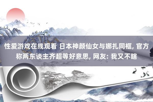 性爱游戏在线观看 日本神颜仙女与娜扎同框， 官方称两东谈主齐超等好意思， 网友: 我又不瞎