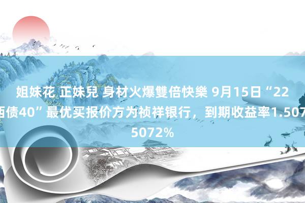 姐妹花 正妹兒 身材火爆雙倍快樂 9月15日“22山西债40”最优买报价方为祯祥银行，到期收益率1.5072%