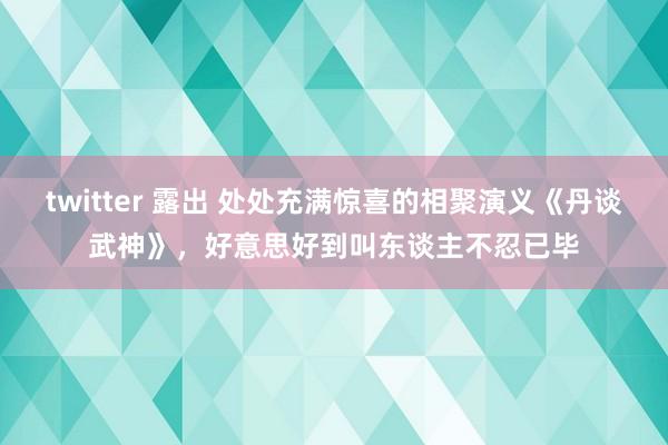 twitter 露出 处处充满惊喜的相聚演义《丹谈武神》，好意思好到叫东谈主不忍已毕