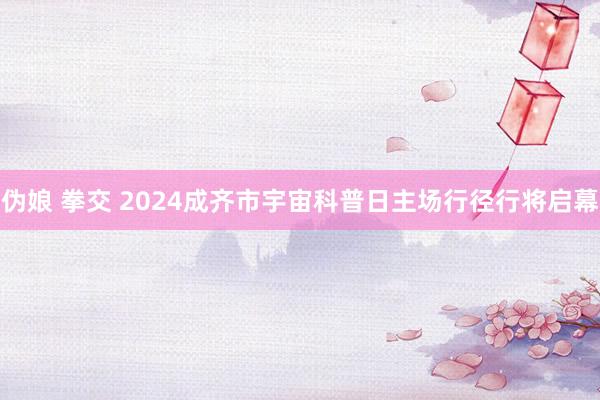 伪娘 拳交 2024成齐市宇宙科普日主场行径行将启幕