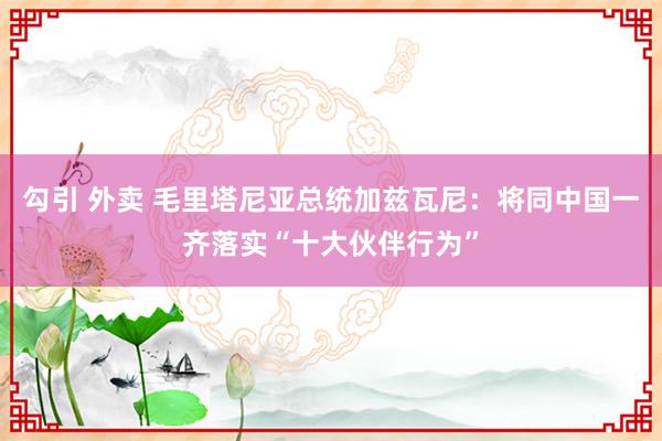 勾引 外卖 毛里塔尼亚总统加兹瓦尼：将同中国一齐落实“十大伙伴行为”