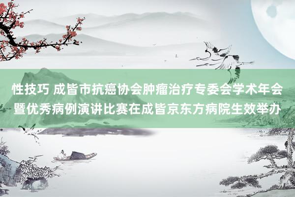 性技巧 成皆市抗癌协会肿瘤治疗专委会学术年会暨优秀病例演讲比赛在成皆京东方病院生效举办