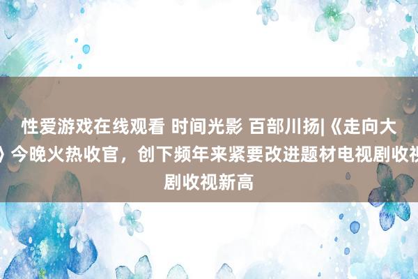 性爱游戏在线观看 时间光影 百部川扬|《走向大西南》今晚火热收官，创下频年来紧要改进题材电视剧收视新高