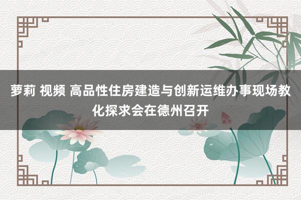 萝莉 视频 高品性住房建造与创新运维办事现场教化探求会在德州召开