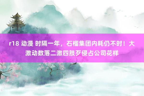 r18 动漫 时隔一年，石榴集团内耗仍不时！大激动数落二激四肢歹侵占公司花样