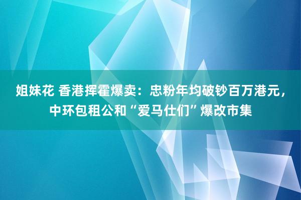 姐妹花 香港挥霍爆卖：忠粉年均破钞百万港元，中环包租公和“爱马仕们”爆改市集