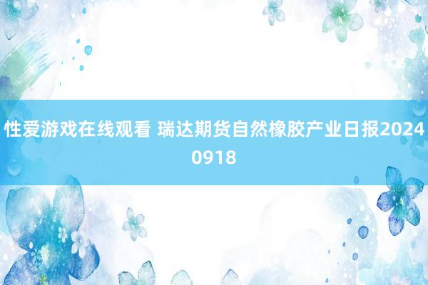 性爱游戏在线观看 瑞达期货自然橡胶产业日报20240918