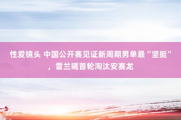 性爱镜头 中国公开赛见证新周期男单最“坚挺”，雷兰曦首轮淘汰安赛龙