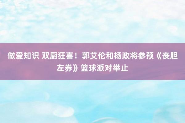 做爱知识 双厨狂喜！郭艾伦和杨政将参预《丧胆左券》篮球派对举止