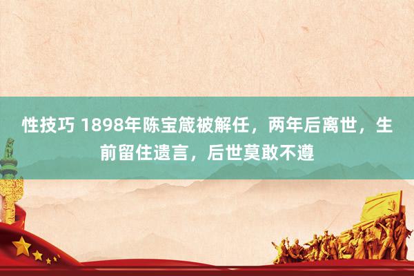 性技巧 1898年陈宝箴被解任，两年后离世，生前留住遗言，后世莫敢不遵