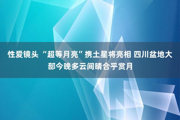 性爱镜头 “超等月亮”携土星将亮相 四川盆地大部今晚多云间晴合乎赏月