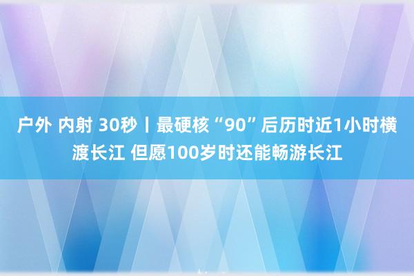 户外 内射 30秒丨最硬核“90”后历时近1小时横渡长江 但愿100岁时还能畅游长江