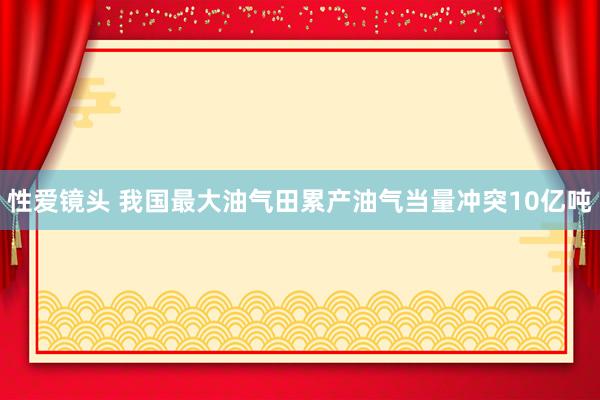 性爱镜头 我国最大油气田累产油气当量冲突10亿吨