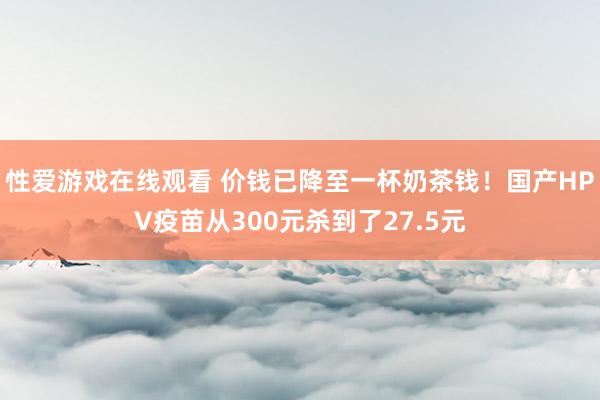 性爱游戏在线观看 价钱已降至一杯奶茶钱！国产HPV疫苗从300元杀到了27.5元