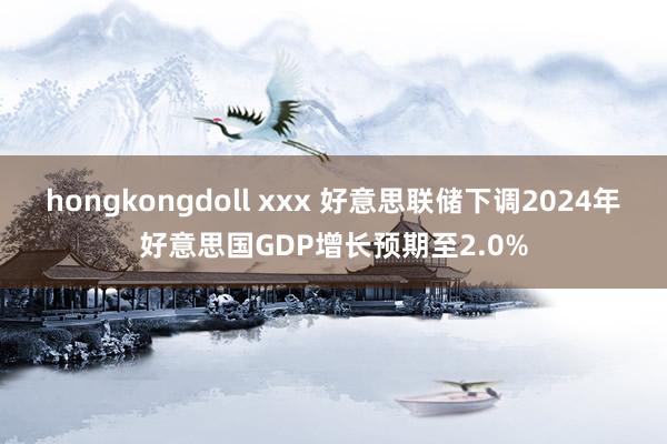 hongkongdoll xxx 好意思联储下调2024年好意思国GDP增长预期至2.0%