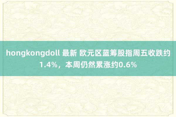 hongkongdoll 最新 欧元区蓝筹股指周五收跌约1.4%，本周仍然累涨约0.6%