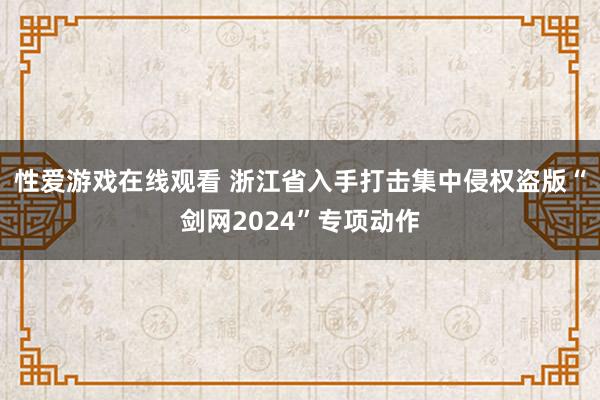 性爱游戏在线观看 浙江省入手打击集中侵权盗版“剑网2024”专项动作