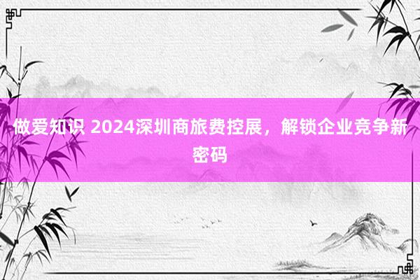 做爱知识 2024深圳商旅费控展，解锁企业竞争新密码