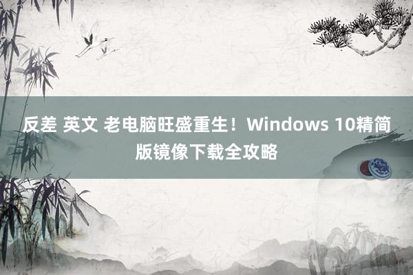 反差 英文 老电脑旺盛重生！Windows 10精简版镜像下载全攻略