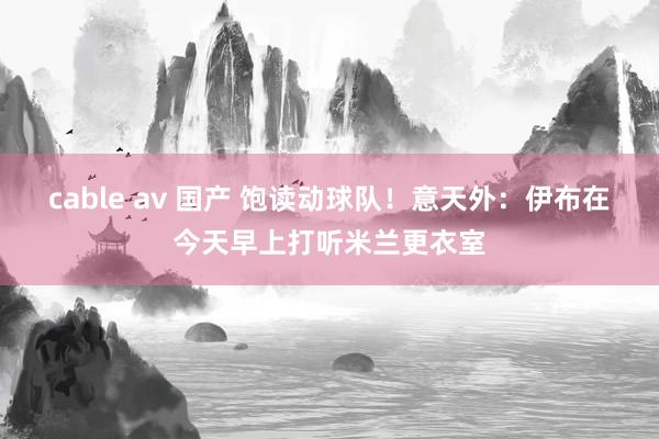 cable av 国产 饱读动球队！意天外：伊布在今天早上打听米兰更衣室