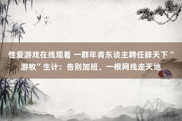 性爱游戏在线观看 一群年青东谈主聘任辞天下“游牧”生计：告别加班、一根网线走天地