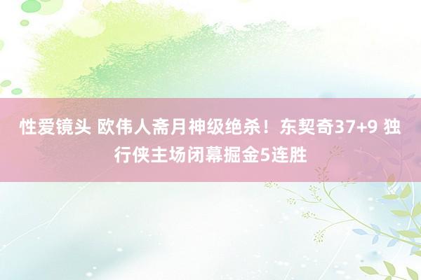 性爱镜头 欧伟人斋月神级绝杀！东契奇37+9 独行侠主场闭幕掘金5连胜