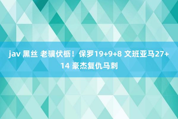 jav 黑丝 老骥伏枥！保罗19+9+8 文班亚马27+14 豪杰复仇马刺