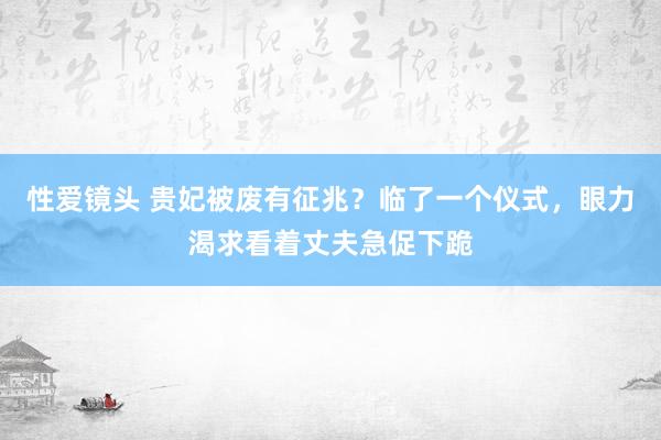 性爱镜头 贵妃被废有征兆？临了一个仪式，眼力渴求看着丈夫急促下跪