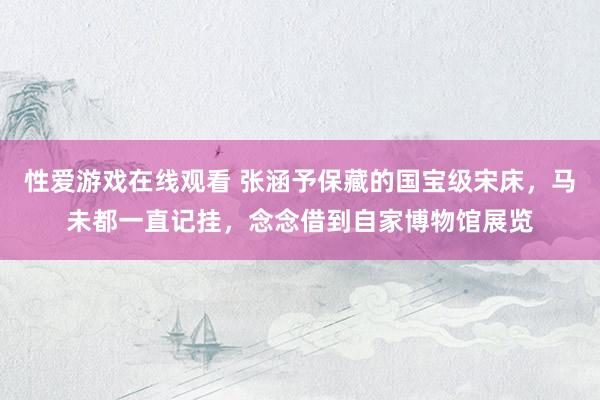 性爱游戏在线观看 张涵予保藏的国宝级宋床，马未都一直记挂，念念借到自家博物馆展览