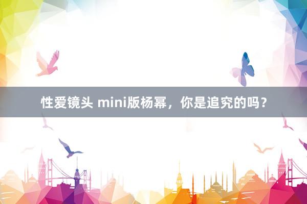 性爱镜头 mini版杨幂，你是追究的吗？