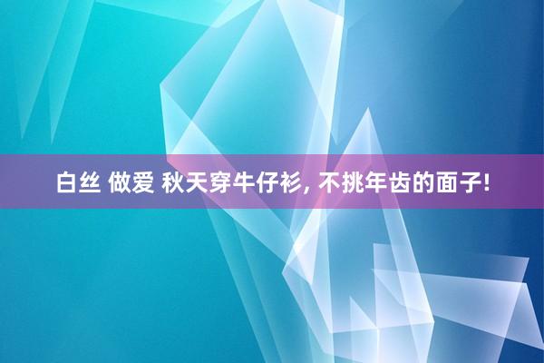 白丝 做爱 秋天穿牛仔衫， 不挑年齿的面子!