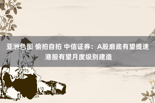 亚洲色图 偷拍自拍 中信证券：A股磨底有望提速 港股有望月度级别建造