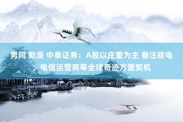 男同 動漫 中泰证券：A股以庄重为主 眷注核电、电信运营商等全球奇迹方面契机