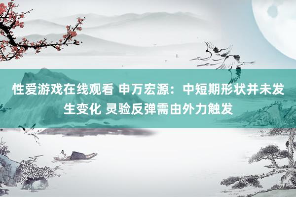 性爱游戏在线观看 申万宏源：中短期形状并未发生变化 灵验反弹需由外力触发