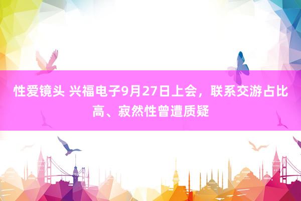 性爱镜头 兴福电子9月27日上会，联系交游占比高、寂然性曾遭质疑