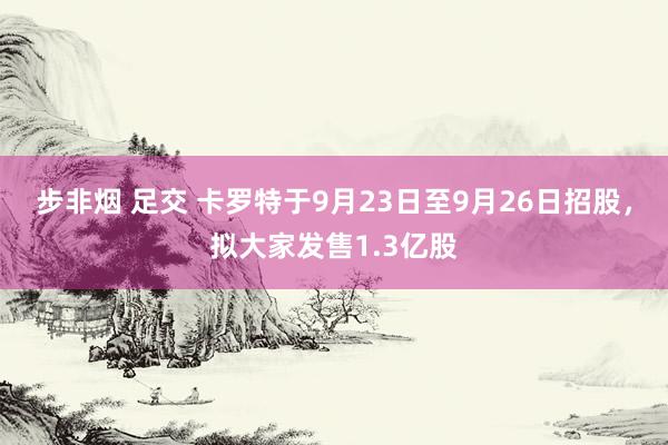 步非烟 足交 卡罗特于9月23日至9月26日招股，拟大家发售1.3亿股