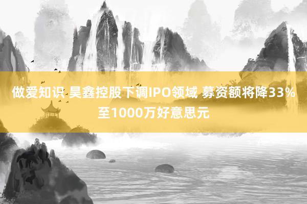 做爱知识 昊鑫控股下调IPO领域 募资额将降33%至1000万好意思元