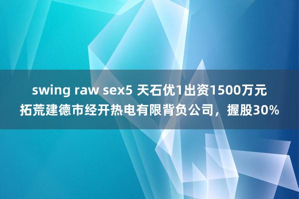 swing raw sex5 天石优1出资1500万元拓荒建德市经开热电有限背负公司，握股30%