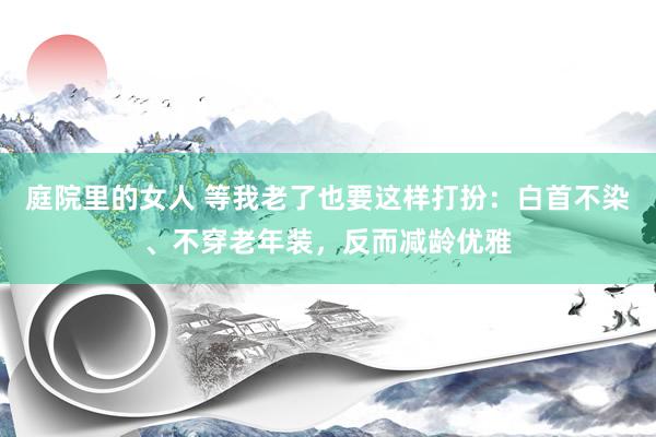 庭院里的女人 等我老了也要这样打扮：白首不染、不穿老年装，反而减龄优雅