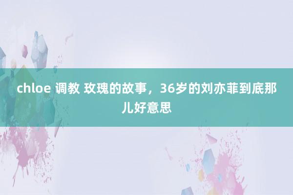 chloe 调教 玫瑰的故事，36岁的刘亦菲到底那儿好意思