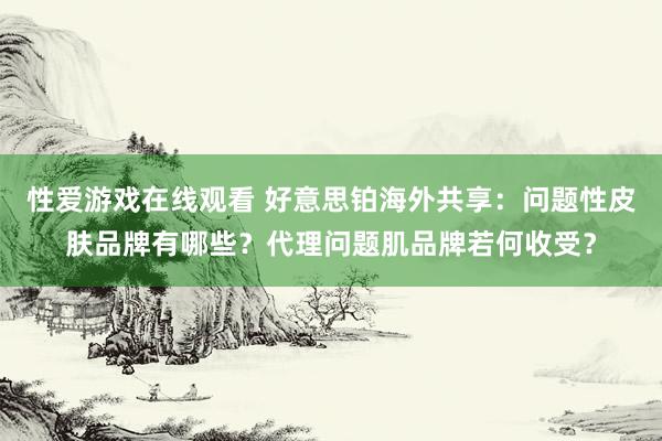 性爱游戏在线观看 好意思铂海外共享：问题性皮肤品牌有哪些？代理问题肌品牌若何收受？