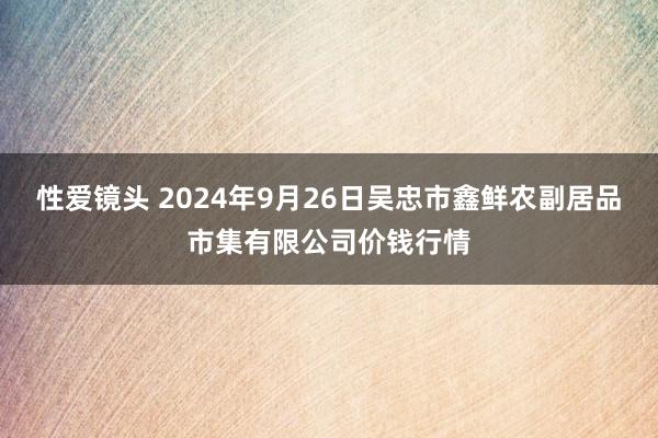 性爱镜头 2024年9月26日吴忠市鑫鲜农副居品市集有限公司价钱行情