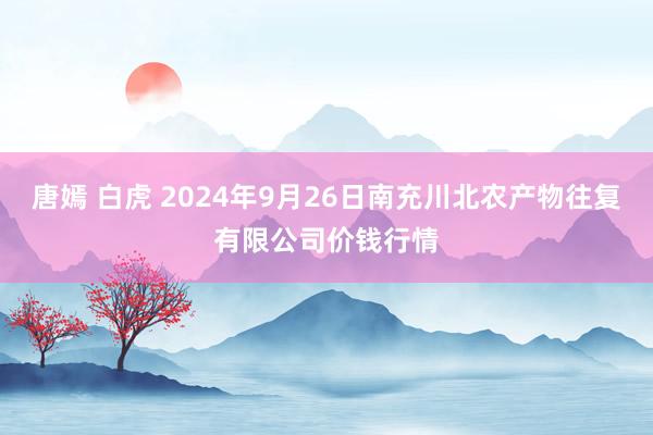 唐嫣 白虎 2024年9月26日南充川北农产物往复有限公司价钱行情