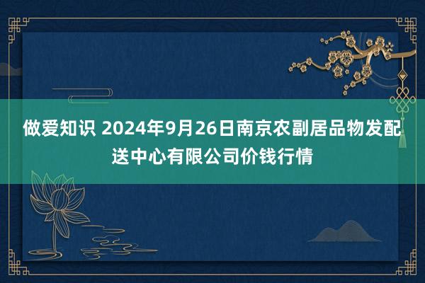 做爱知识 2024年9月26日南京农副居品物发配送中心有限公司价钱行情