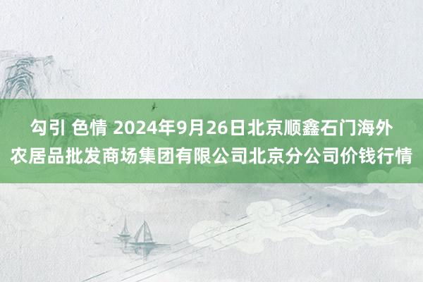 勾引 色情 2024年9月26日北京顺鑫石门海外农居品批发商场集团有限公司北京分公司价钱行情