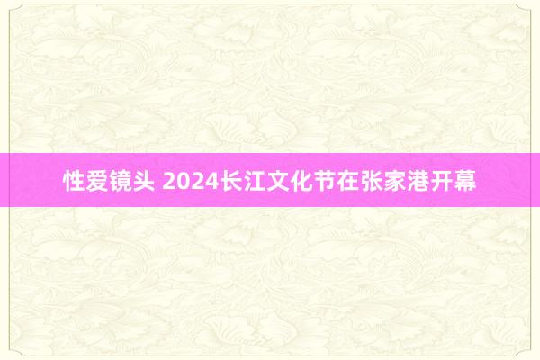 性爱镜头 2024长江文化节在张家港开幕