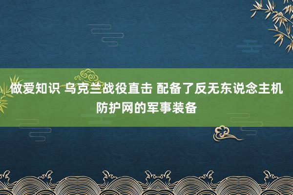 做爱知识 乌克兰战役直击 配备了反无东说念主机防护网的军事装备