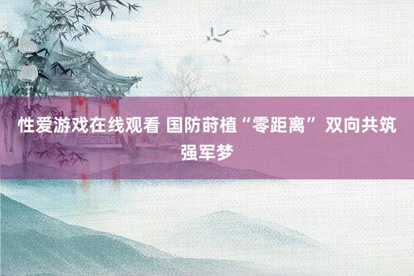 性爱游戏在线观看 国防莳植“零距离” 双向共筑强军梦