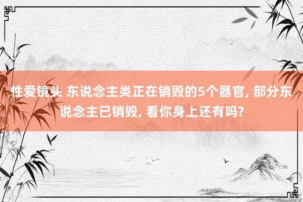 性爱镜头 东说念主类正在销毁的5个器官， 部分东说念主已销毁， 看你身上还有吗?